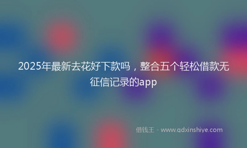 2025年最新去花好下款吗，整合五个轻松借款无征信记录的app