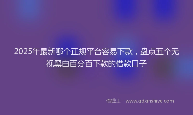 2025年最新哪个正规平台容易下款，盘点五个无视黑白百分百下款的借款口子