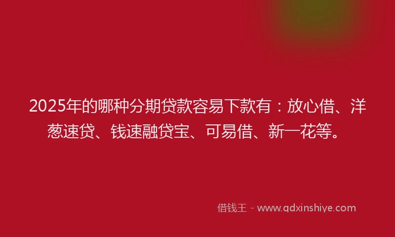 2025年的哪种分期贷款容易下款有：放心借、洋葱速贷、钱速融贷宝、可易借、新一花等。