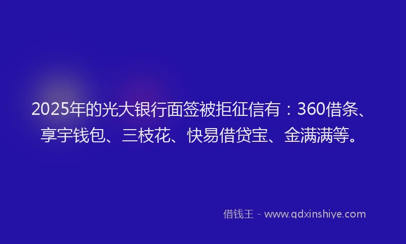 2025年的光大银行面签被拒征信有：360借条、享宇钱包、三枝花、快易借贷宝、金满满等。