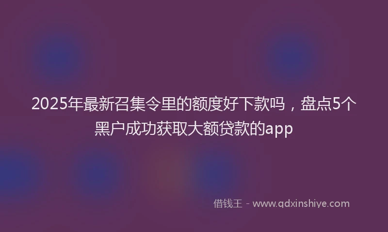 2025年最新召集令里的额度好下款吗，盘点5个黑户成功获取大额贷款的app
