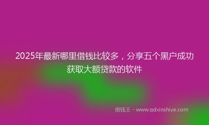 2025年最新哪里借钱比较多，分享五个黑户成功获取大额贷款的软件