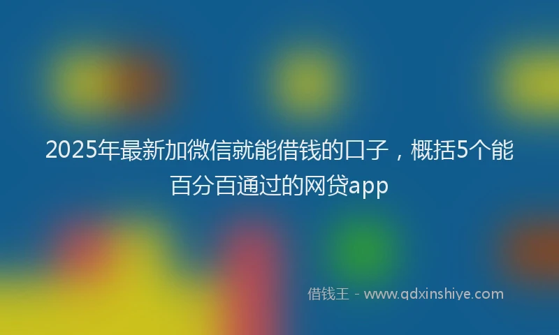 2025年最新加微信就能借钱的口子，概括5个能百分百通过的网贷app