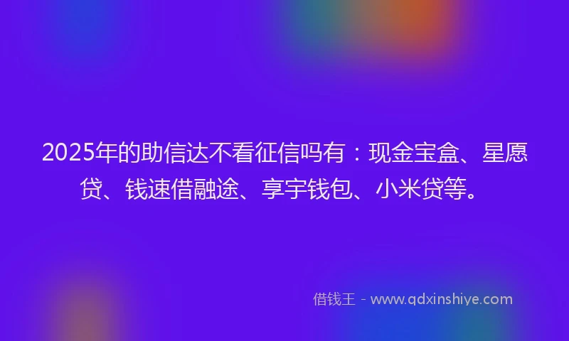 2025年的助信达不看征信吗有：现金宝盒、星愿贷、钱速借融途、享宇钱包、小米贷等。
