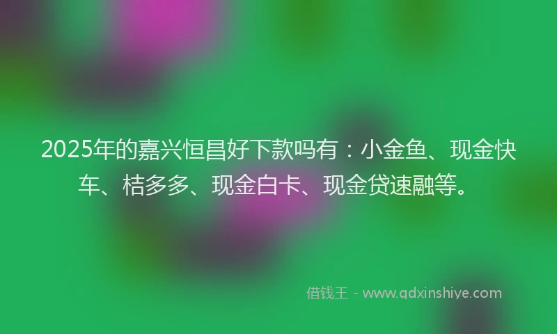 2025年的嘉兴恒昌好下款吗有：小金鱼、现金快车、桔多多、现金白卡、现金贷速融等。