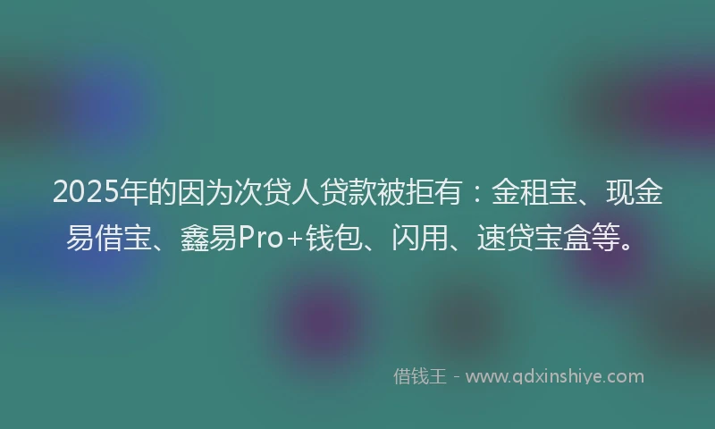 2025年的因为次贷人贷款被拒有：金租宝、现金易借宝、鑫易Pro+钱包、闪用、速贷宝盒等。