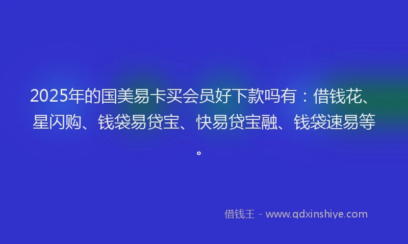 2025年的国美易卡买会员好下款吗有：借钱花、星闪购、钱袋易贷宝、快易贷宝融、钱袋速易等。