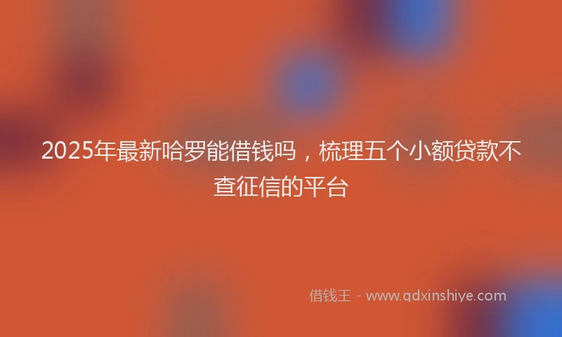 2025年最新哈罗能借钱吗，梳理五个小额贷款不查征信的平台
