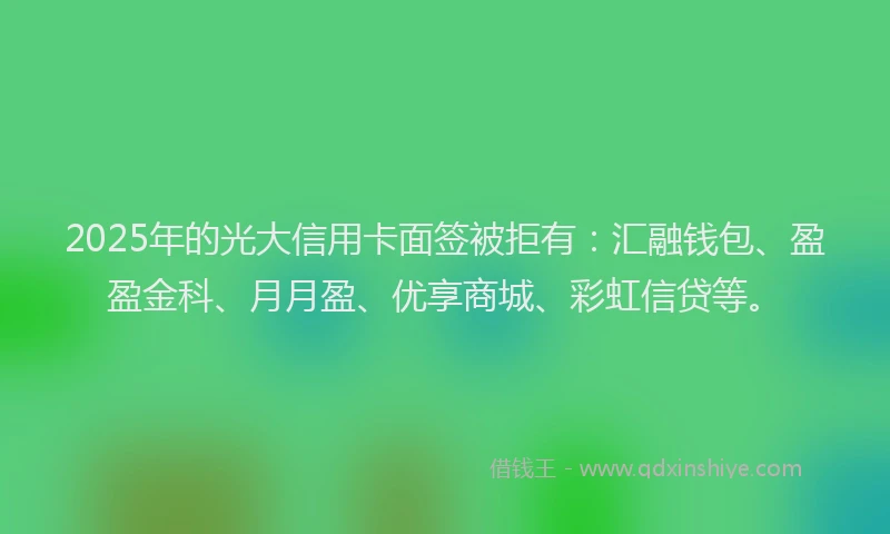 2025年的光大信用卡面签被拒有：汇融钱包、盈盈金科、月月盈、优享商城、彩虹信贷等。