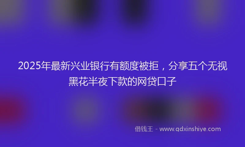 2025年最新兴业银行有额度被拒，分享五个无视黑花半夜下款的网贷口子