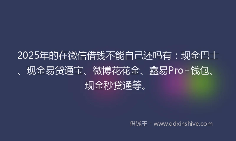 2025年的在微信借钱不能自己还吗有：现金巴士、现金易贷通宝、微博花花金、鑫易Pro+钱包、现金秒贷通等。
