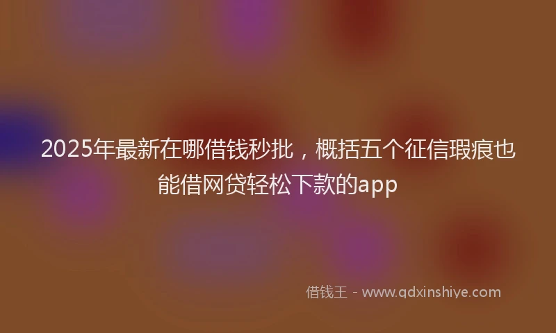 2025年最新在哪借钱秒批，概括五个征信瑕疵也能借网贷轻松下款的app