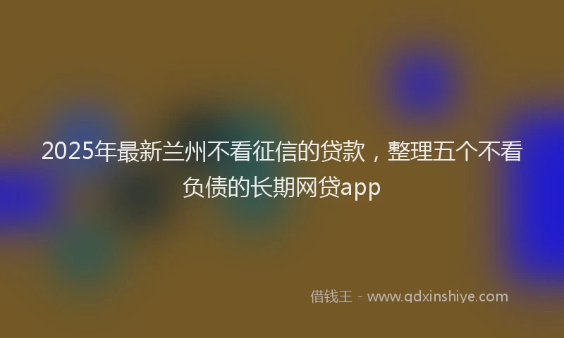 2025年最新兰州不看征信的贷款，整理五个不看负债的长期网贷app