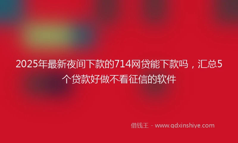 2025年最新夜间下款的714网贷能下款吗，汇总5个贷款好做不看征信的软件