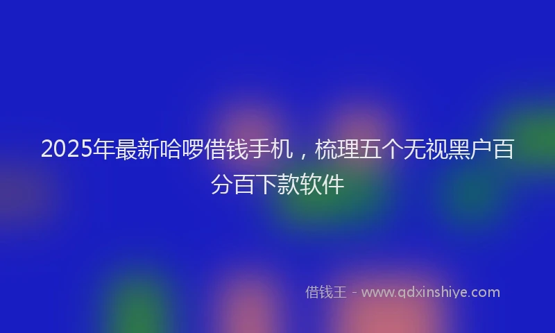 2025年最新哈啰借钱手机，梳理五个无视黑户百分百下款软件