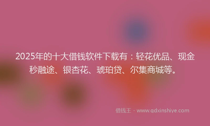 2025年的十大借钱软件下载有：轻花优品、现金秒融途、银杏花、琥珀贷、尔集商城等。