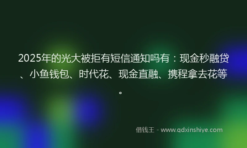 2025年的光大被拒有短信通知吗有：现金秒融贷、小鱼钱包、时代花、现金直融、携程拿去花等。