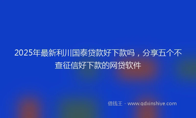 2025年最新利川国泰贷款好下款吗，分享五个不查征信好下款的网贷软件