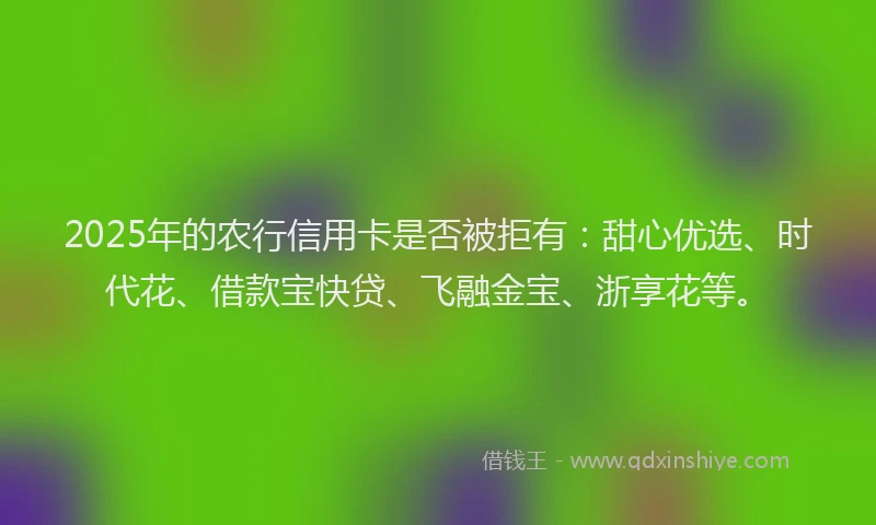 2025年的农行信用卡是否被拒有：甜心优选、时代花、借款宝快贷、飞融金宝、浙享花等。