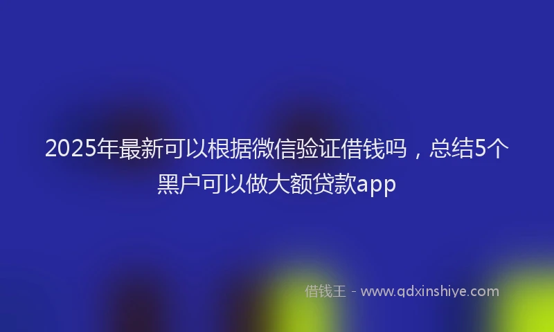 2025年最新可以根据微信验证借钱吗，总结5个黑户可以做大额贷款app