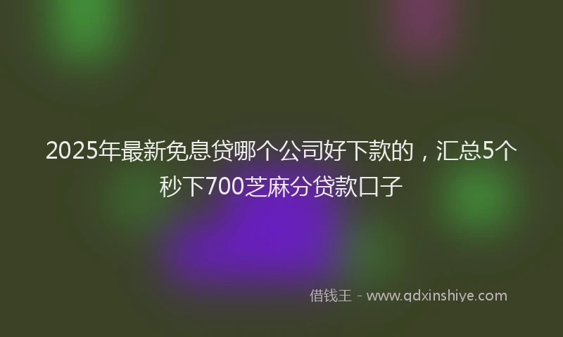 2025年最新免息贷哪个公司好下款的，汇总5个秒下700芝麻分贷款口子