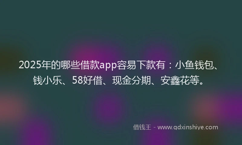 2025年的哪些借款app容易下款有：小鱼钱包、钱小乐、58好借、现金分期、安鑫花等。