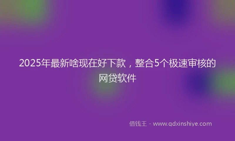 2025年最新啥现在好下款，整合5个极速审核的网贷软件