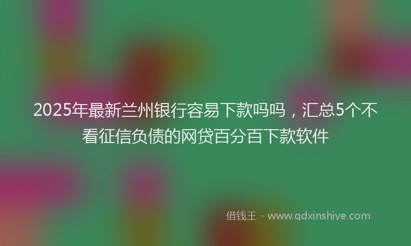2025年最新兰州银行容易下款吗吗，汇总5个不看征信负债的网贷百分百下款软件