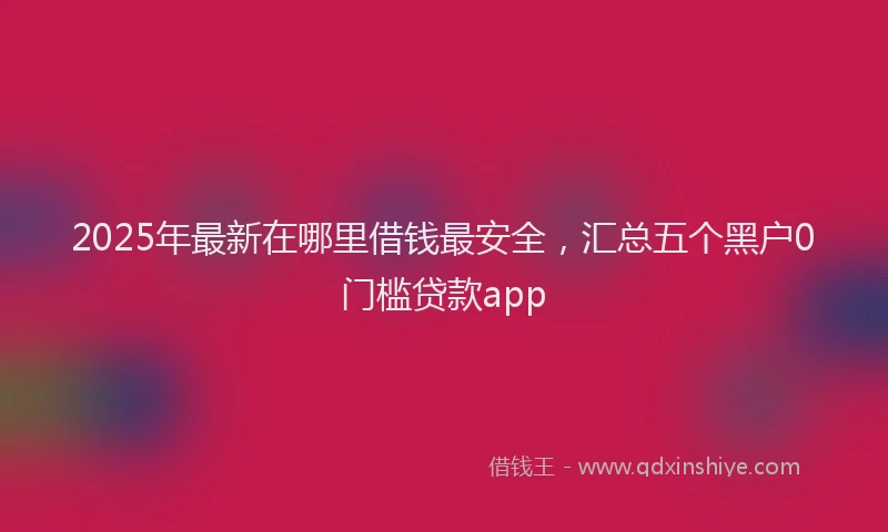 2025年最新在哪里借钱最安全，汇总五个黑户0门槛贷款app