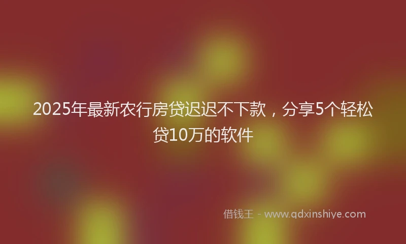 2025年最新农行房贷迟迟不下款，分享5个轻松贷10万的软件