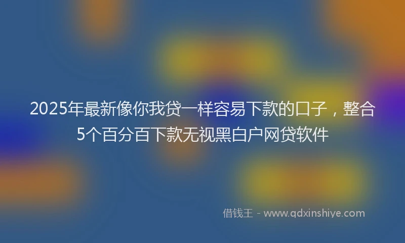 2025年最新像你我贷一样容易下款的口子，整合5个百分百下款无视黑白户网贷软件