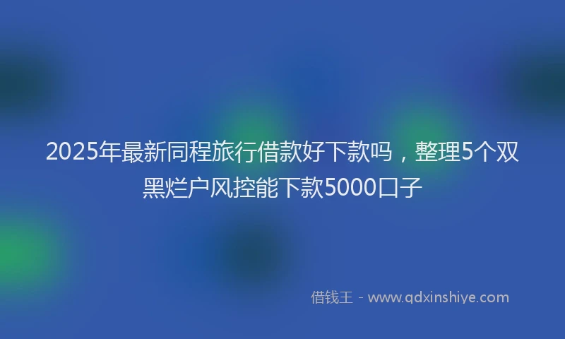 2025年最新同程旅行借款好下款吗，整理5个双黑烂户风控能下款5000口子
