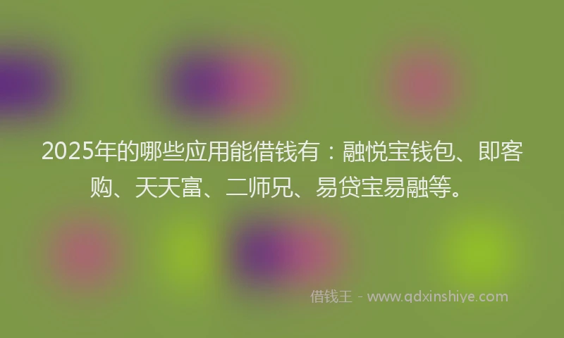 2025年的哪些应用能借钱有：融悦宝钱包、即客购、天天富、二师兄、易贷宝易融等。