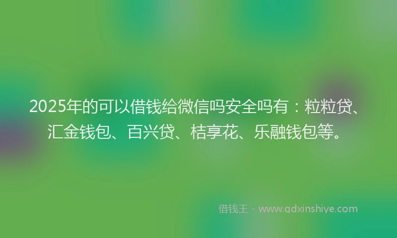 2025年的可以借钱给微信吗安全吗有：粒粒贷、汇金钱包、百兴贷、桔享花、乐融钱包等。