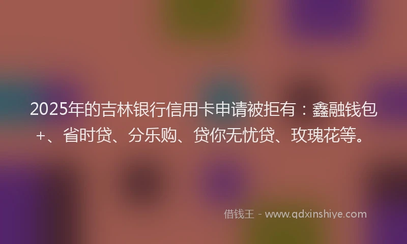 2025年的吉林银行信用卡申请被拒有：鑫融钱包+、省时贷、分乐购、贷你无忧贷、玫瑰花等。