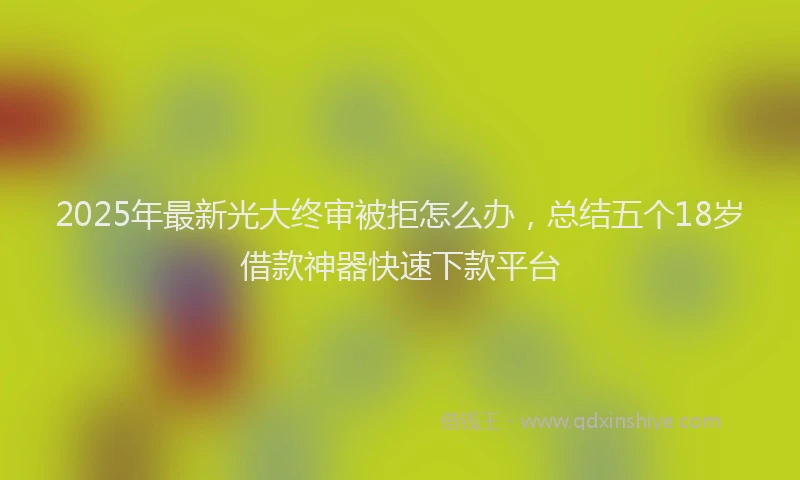 2025年最新光大终审被拒怎么办，总结五个18岁借款神器快速下款平台