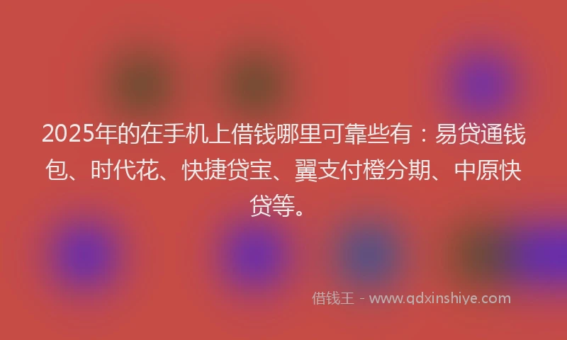2025年的在手机上借钱哪里可靠些有：易贷通钱包、时代花、快捷贷宝、翼支付橙分期、中原快贷等。