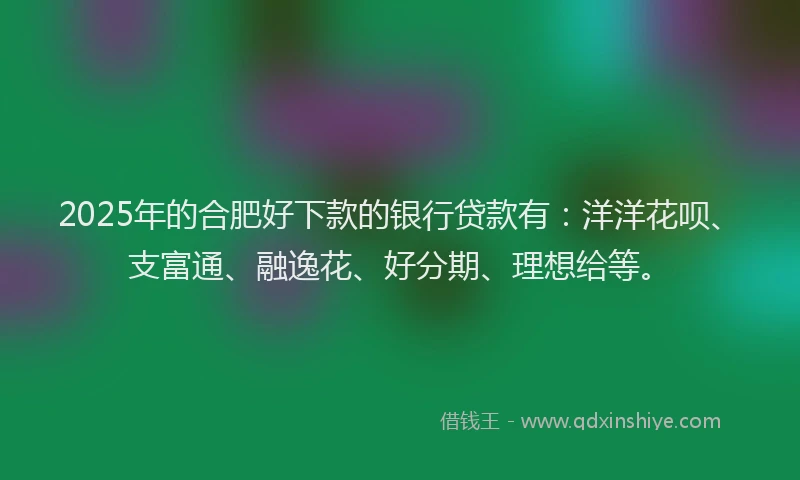 2025年的合肥好下款的银行贷款有：洋洋花呗、支富通、融逸花、好分期、理想给等。