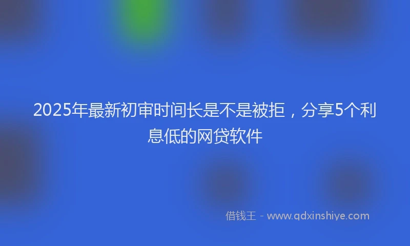 2025年最新初审时间长是不是被拒，分享5个利息低的网贷软件