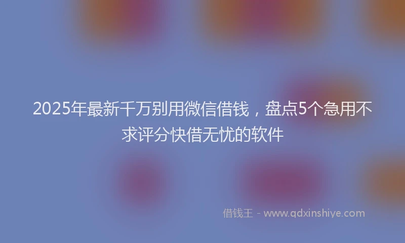2025年最新千万别用微信借钱，盘点5个急用不求评分快借无忧的软件