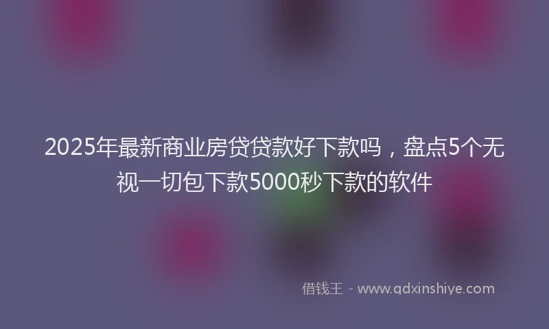 2025年最新商业房贷贷款好下款吗，盘点5个无视一切包下款5000秒下款的软件