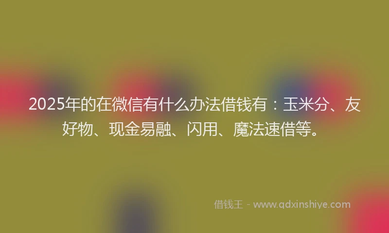 2025年的在微信有什么办法借钱有：玉米分、友好物、现金易融、闪用、魔法速借等。