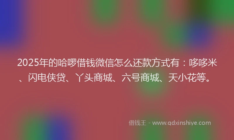 2025年的哈啰借钱微信怎么还款方式有：哆哆米、闪电侠贷、丫头商城、六号商城、天小花等。