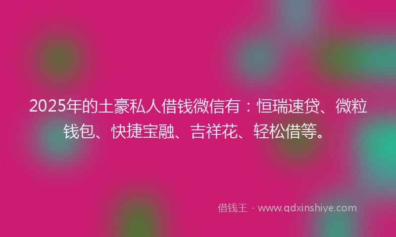 2025年的土豪私人借钱微信有：恒瑞速贷、微粒钱包、快捷宝融、吉祥花、轻松借等。