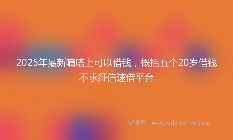 2025年最新嘀嗒上可以借钱，概括五个20岁借钱不求征信速借平台