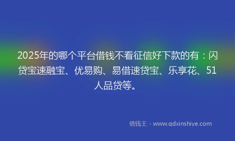 2025年的哪个平台借钱不看征信好下款的有：闪贷宝速融宝、优易购、易借速贷宝、乐享花、51人品贷等。