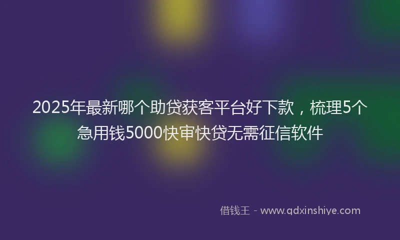 2025年最新哪个助贷获客平台好下款，梳理5个急用钱5000快审快贷无需征信软件