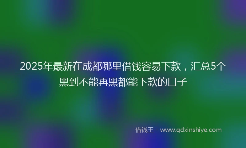 2025年最新在成都哪里借钱容易下款，汇总5个黑到不能再黑都能下款的口子