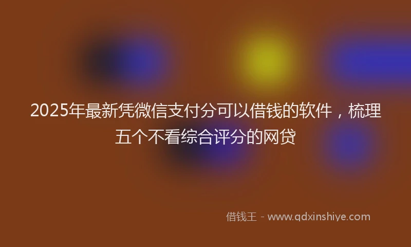 2025年最新凭微信支付分可以借钱的软件，梳理五个不看综合评分的网贷