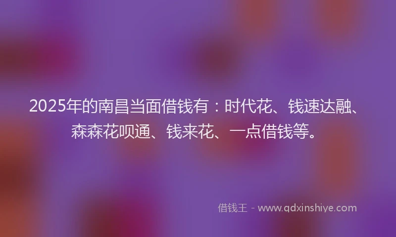 2025年的南昌当面借钱有：时代花、钱速达融、森森花呗通、钱来花、一点借钱等。